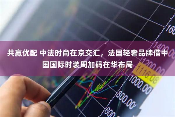 共赢优配 中法时尚在京交汇，法国轻奢品牌借中国国际时装周加码在华布局