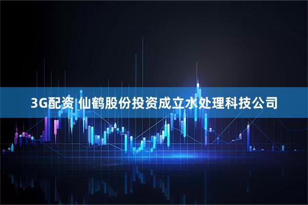 3G配资 仙鹤股份投资成立水处理科技公司
