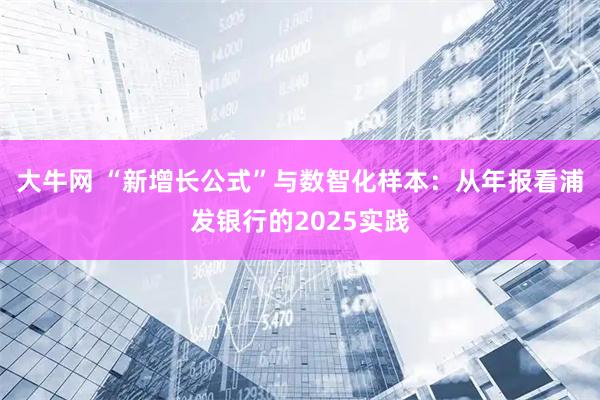 大牛网 “新增长公式”与数智化样本：从年报看浦发银行的2025实践