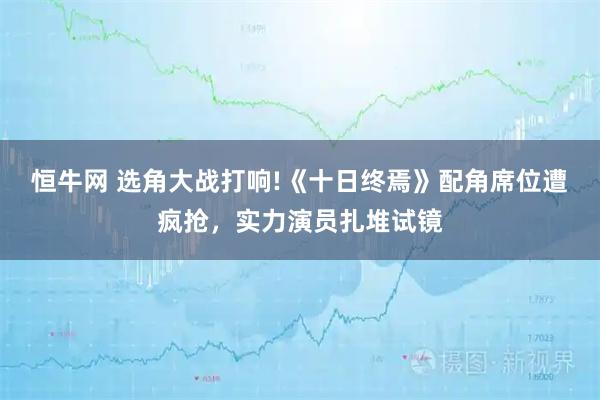 恒牛网 选角大战打响!《十日终焉》配角席位遭疯抢，实力演员扎堆试镜