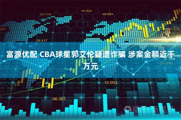 富源优配 CBA球星郭艾伦疑遭诈骗 涉案金额近千万元
