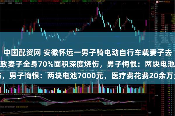 中国配资网 安徽怀远一男子骑电动自行车载妻子去接娃，锂电池突然爆燃致妻子全身70%面积深度烧伤，男子悔恨：两块电池7000元，医疗费花费20余万元
