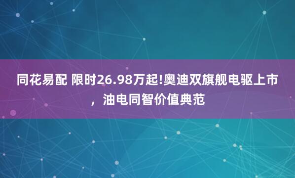同花易配 限时26.98万起!奥迪双旗舰电驱上市，油电同智价值典范
