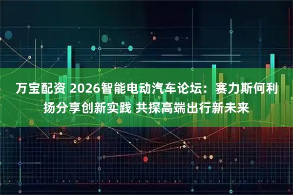 万宝配资 2026智能电动汽车论坛：赛力斯何利扬分享创新实践 共探高端出行新未来