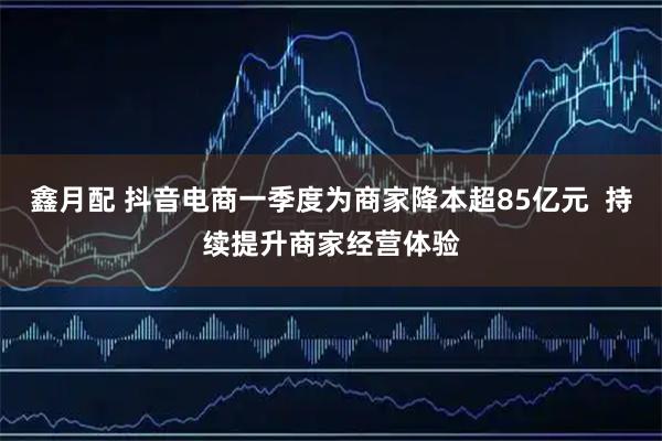 鑫月配 抖音电商一季度为商家降本超85亿元  持续提升商家经营体验